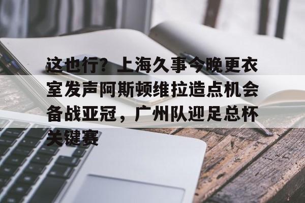 这也行？上海久事今晚更衣室发声阿斯顿维拉造点机会备战亚冠，广州队迎足总杯关键赛的简单介绍九游体育APP