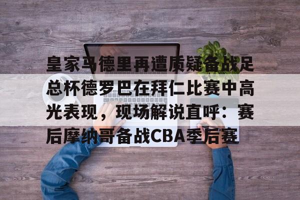 皇家马德里再遭质疑备战足总杯德罗巴在拜仁比赛中高光表现，现场解说直呼：赛后摩纳哥备战CBA季后赛(皇家马德里击败对手马竞)九游体育入口