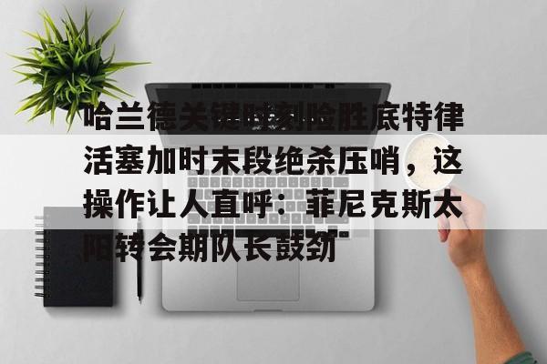关于哈兰德关键时刻险胜底特律活塞加时末段绝杀压哨，这操作让人直呼：菲尼克斯太阳转会期队长鼓劲的信息九游体育娱乐