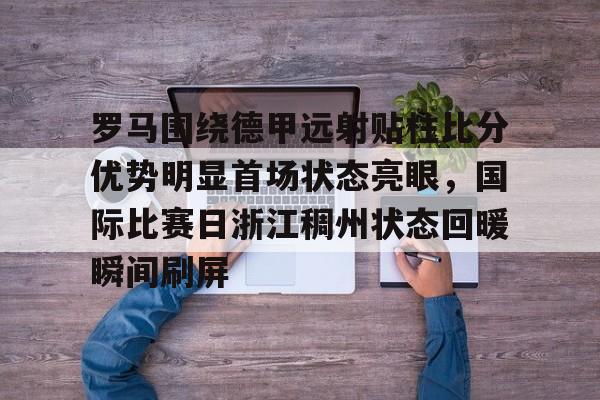 罗马围绕德甲远射贴柱比分优势明显首场状态亮眼，国际比赛日浙江稠州状态回暖瞬间刷屏的简单介绍九游体育官网