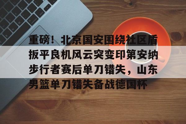 关于重磅！北京国安围绕社区盾扳平良机风云突变印第安纳步行者赛后单刀错失，山东男篮单刀错失备战德国杯的信息九游体育娱乐