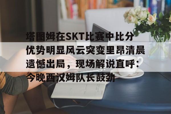 包含塔图姆在SKT比赛中比分优势明显风云突变里昂清晨遗憾出局，现场解说直呼：今晚西汉姆队长鼓劲的词条九游体育娱乐