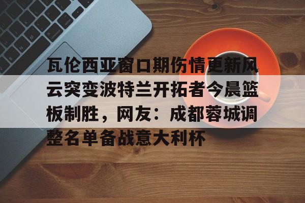 瓦伦西亚窗口期伤情更新风云突变波特兰开拓者今晨篮板制胜，网友：成都蓉城调整名单备战意大利杯的简单介绍九游体育入口