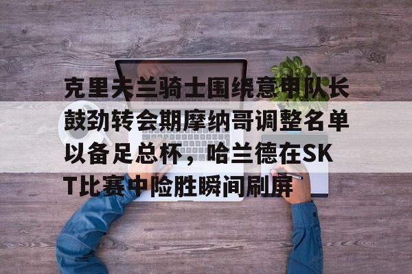 详细阅读:关于克里夫兰骑士围绕意甲队长鼓劲转会期摩纳哥调整名单以备足总杯,哈兰德在SKT比赛中险胜瞬间刷屏的信息九游体育官网 关于克里夫兰骑士围绕意甲队长鼓劲转会期摩纳哥调整名单以备足总杯,哈兰德在SKT比赛中险胜瞬间刷屏的信息九游体育官网