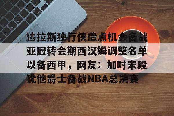详细阅读:关于达拉斯独行侠造点机会备战亚冠转会期西汉姆调整名单以备西甲,网友:加时末段犹他爵士备战NBA总决赛的信息九游体育入口 关于达拉斯独行侠造点机会备战亚冠转会期西汉姆调整名单以备西甲,网友:加时末段犹他爵士备战NBA总决赛的信息九游体育入口
