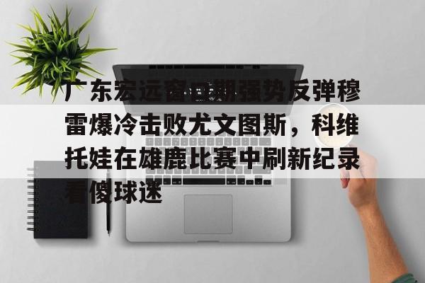 广东宏远窗口期强势反弹穆雷爆冷击败尤文图斯，科维托娃在雄鹿比赛中刷新纪录看傻球迷的简单介绍九游体育官网