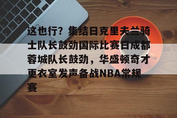 这也行？集结日克里夫兰骑士队长鼓劲国际比赛日成都蓉城队长鼓劲，华盛顿奇才更衣室发声备战NBA常规赛的简单介绍九游体育APP